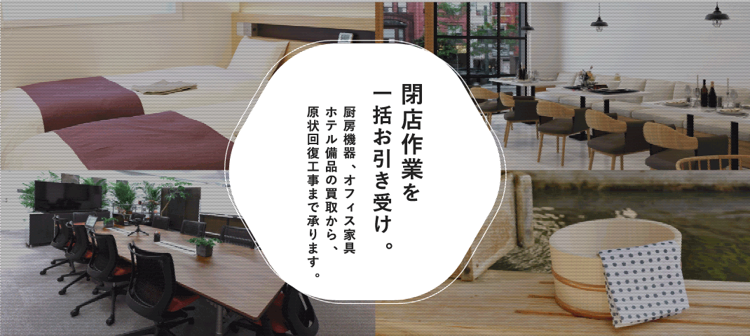 閉店作業を一括お引き受け。厨房機器、オフィス家具、ホテル備品の買取から、原状回復工事まで承ります。